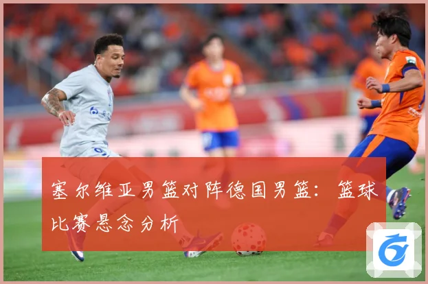 塞尔维亚男篮对阵德国男篮：篮球比赛悬念分析