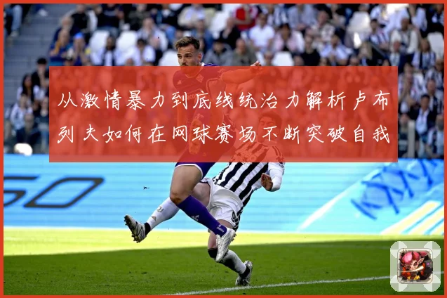 从激情暴力到底线统治力解析卢布列夫如何在网球赛场不断突破自我极限之路解析