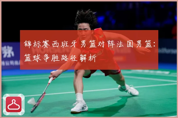 锦标赛西班牙男篮对阵法国男篮：篮球争胜路径解析