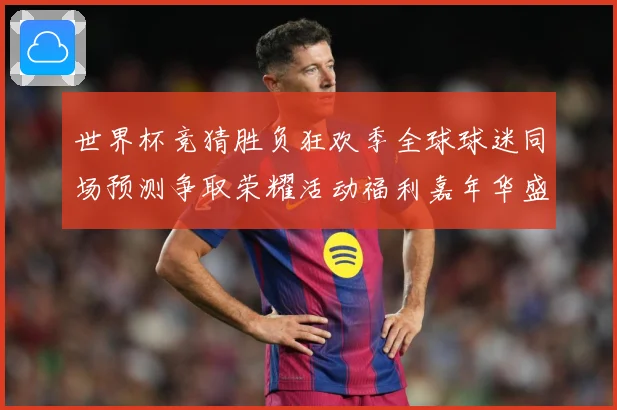 世界杯竞猜胜负狂欢季全球球迷同场预测争取荣耀活动福利嘉年华盛数据研判