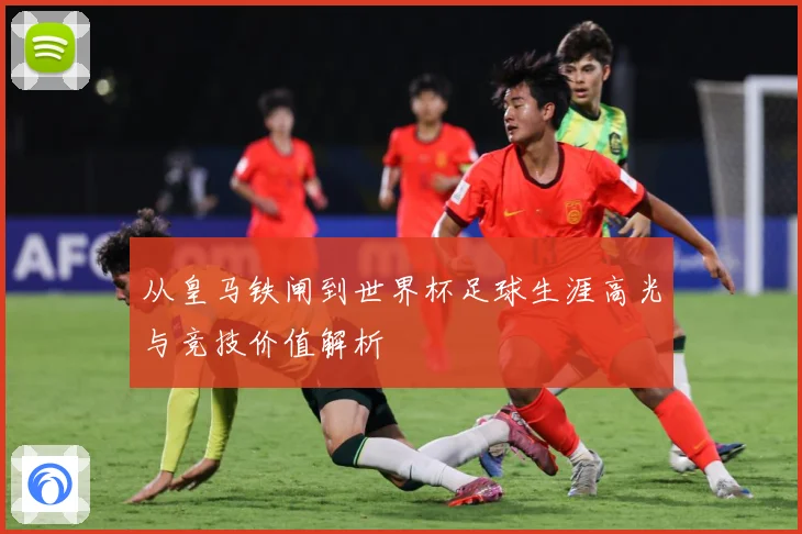 从皇马铁闸到世界杯足球生涯高光与竞技价值解析