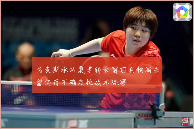 戈麦斯承认夏季转会窗前利物浦去留仍存不确定性战术观察
