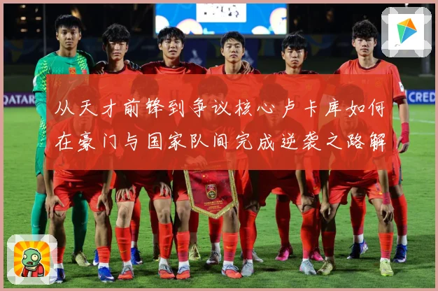 从天才前锋到争议核心卢卡库如何在豪门与国家队间完成逆袭之路解析