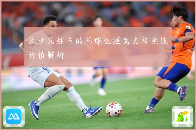 天才瓦林卡的网球生涯高光与竞技价值解析