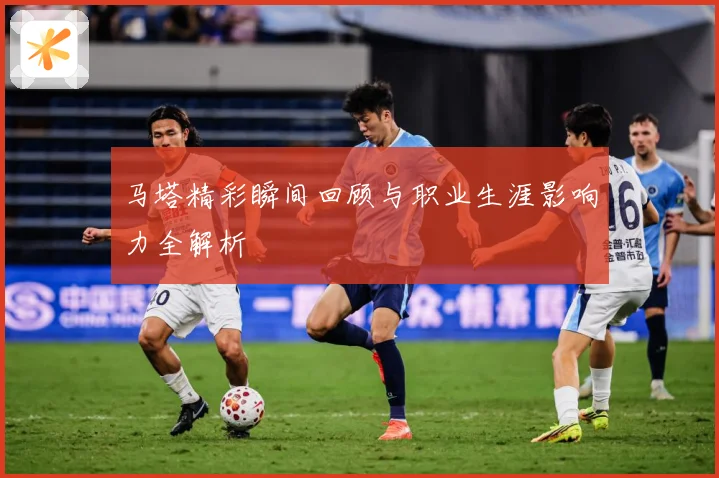 马塔精彩瞬间回顾与职业生涯影响力全解析