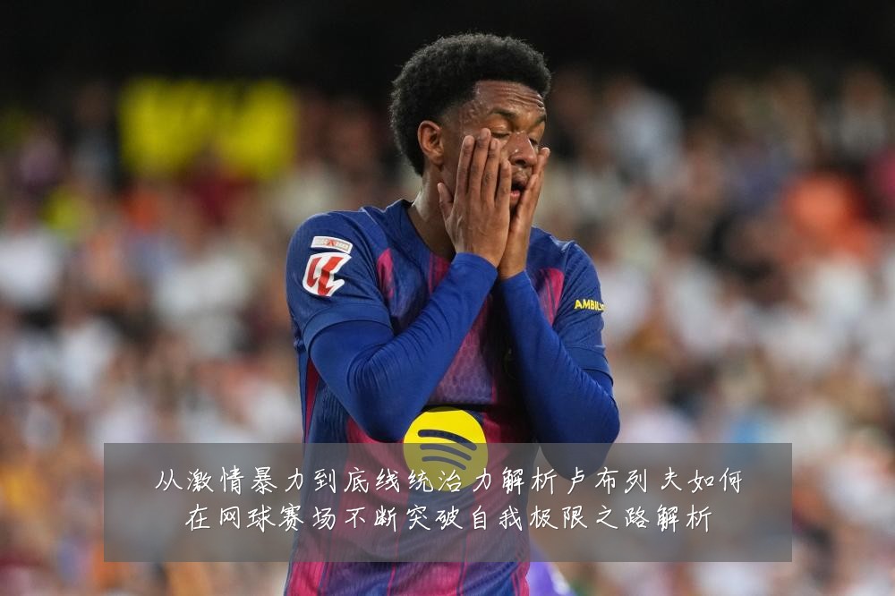 从激情暴力到底线统治力解析卢布列夫如何在网球赛场不断突破自我极限之路解析